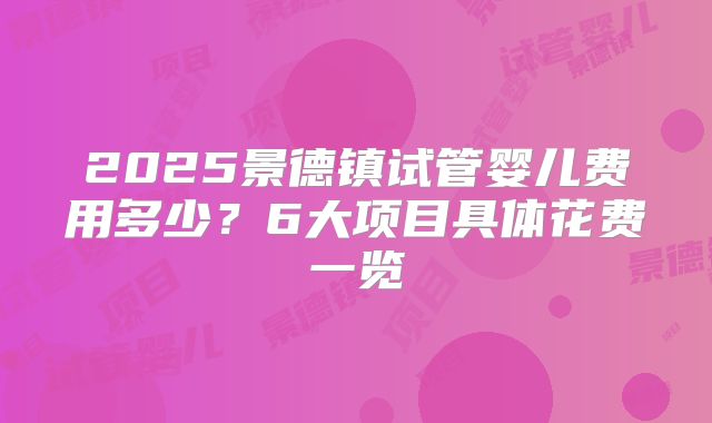 2025景德镇试管婴儿费用多少?6大项目具体花费一览