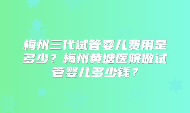 梅州三代试管婴儿费用是多少?梅州黄塘医院做试管婴儿多少钱?