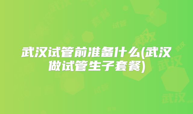 武汉试管前准备什么(武汉做试管生子套餐)