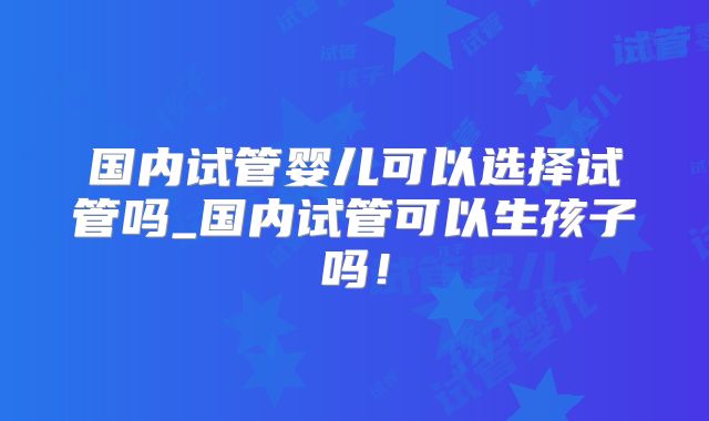 国内试管婴儿可以选择试管吗_国内试管可以生孩子吗!