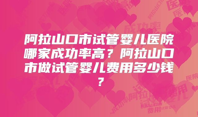 阿拉山口市试管婴儿医院哪家成功率高?阿拉山口市做试管婴儿费用多少钱?