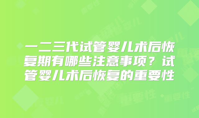 一二三代试管婴儿术后恢复期有哪些注意事项?试管婴儿术后恢复的重要性
