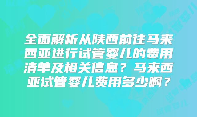 全面解析从陕西前往马来西亚进行试管婴儿的费用清单及相关信息?马来西亚试管婴儿费用多少啊?