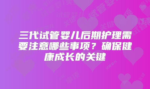 三代试管婴儿后期护理需要注意哪些事项?确保健康成长的关键