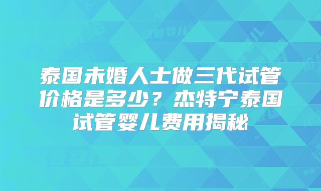 泰国未婚人士做三代试管价格是多少？杰特宁泰国试管婴儿费用揭秘