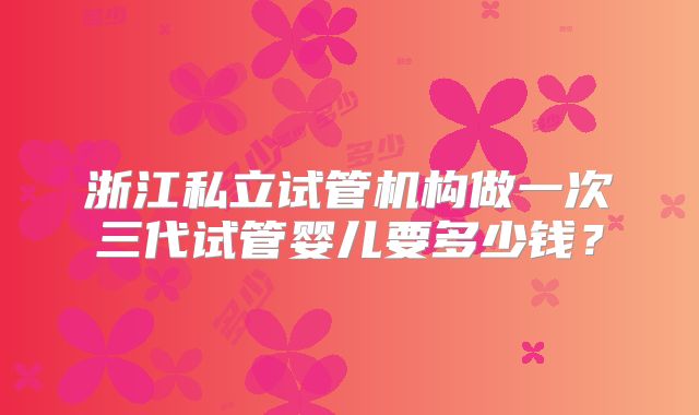 浙江私立试管机构做一次三代试管婴儿要多少钱？