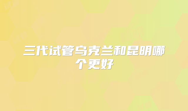三代试管乌克兰和昆明哪个更好