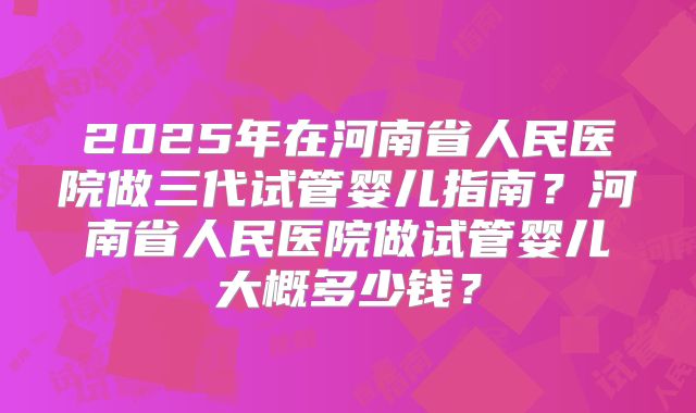 2025年在河南省人民医院做三代试管婴儿指南？河南省人民医院做试管婴儿大概多少钱？