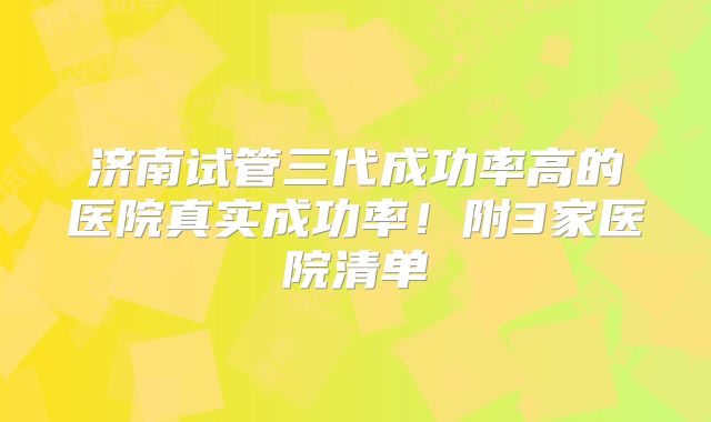 济南试管三代成功率高的医院真实成功率!附3家医院清单
