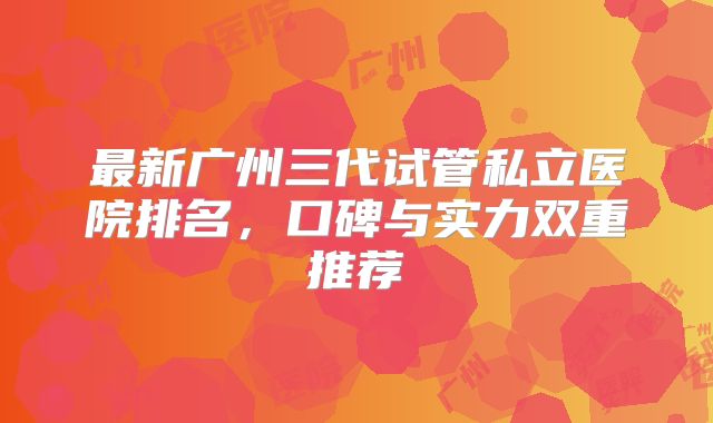 最新广州三代试管私立医院排名，口碑与实力双重推荐