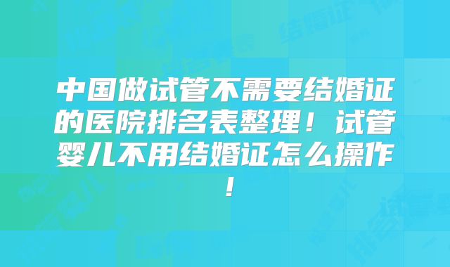 中国做试管不需要结婚证的医院排名表整理!试管婴儿不用结婚证怎么操作!