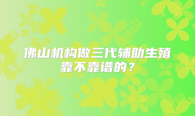 佛山机构做三代辅助生殖靠不靠谱的?
