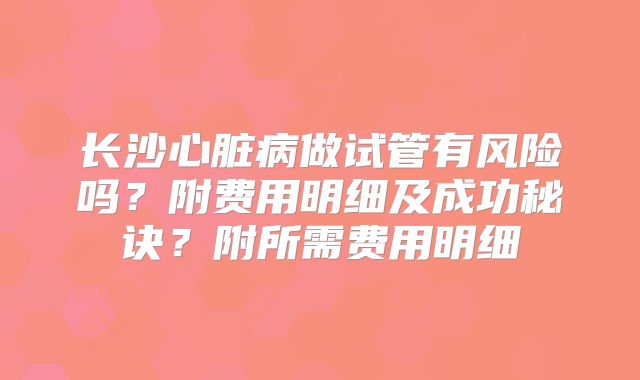 长沙心脏病做试管有风险吗？附费用明细及成功秘诀？附所需费用明细
