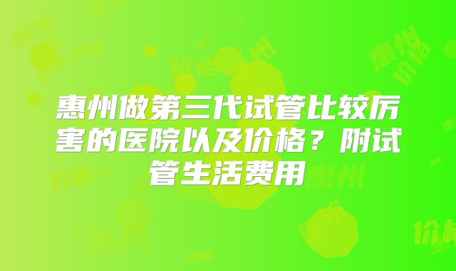 惠州做第三代试管比较厉害的医院以及价格?附试管生活费用