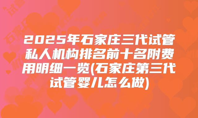 2025年石家庄三代试管私人机构排名前十名附费用明细一览(石家庄第三代试管婴儿怎么做)