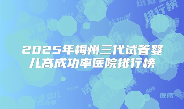 2025年梅州三代试管婴儿高成功率医院排行榜