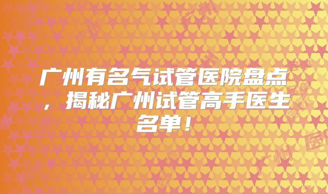 广州有名气试管医院盘点,揭秘广州试管高手医生名单!