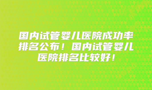 国内试管婴儿医院成功率排名公布!国内试管婴儿医院排名比较好!