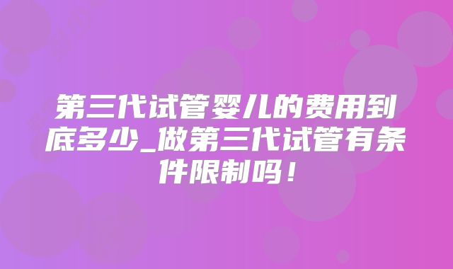 第三代试管婴儿的费用到底多少_做第三代试管有条件限制吗！