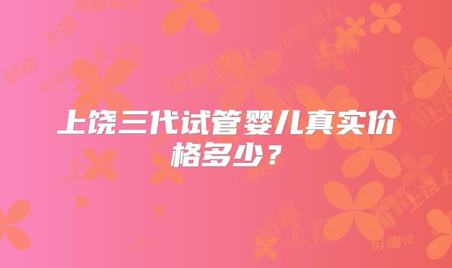 上饶三代试管婴儿真实价格多少？