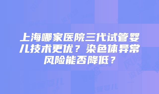 上海哪家医院三代试管婴儿技术更优?染色体异常风险能否降低?