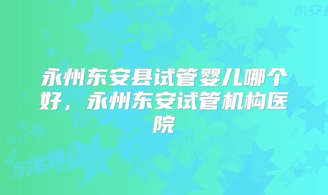永州东安县试管婴儿哪个好,永州东安试管机构医院