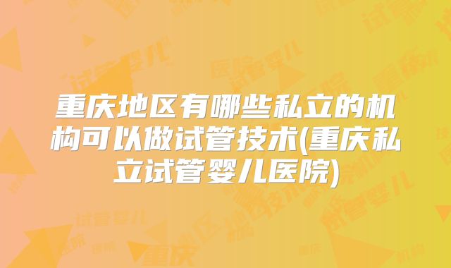 重庆地区有哪些私立的机构可以做试管技术(重庆私立试管婴儿医院)