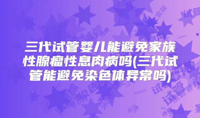三代试管婴儿能避免家族性腺瘤性息肉病吗(三代试管能避免染色体异常吗)