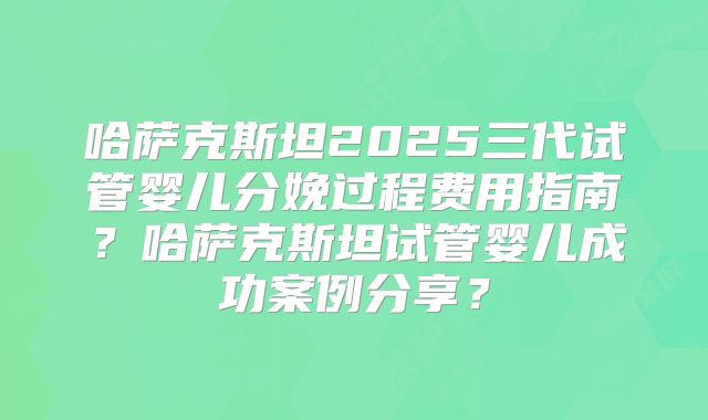 哈萨克斯坦2025三代试管婴儿分娩过程费用指南？哈萨克斯坦试管婴儿成功案例分享？