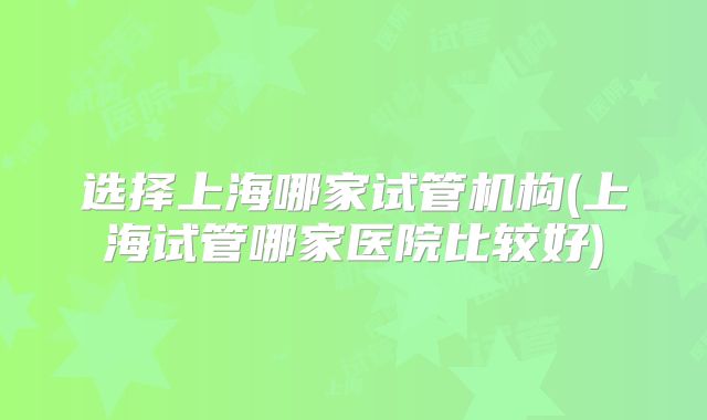 选择上海哪家试管机构(上海试管哪家医院比较好)