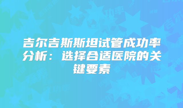 吉尔吉斯斯坦试管成功率分析：选择合适医院的关键要素