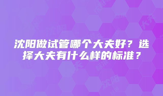沈阳做试管哪个大夫好?选择大夫有什么样的标准?