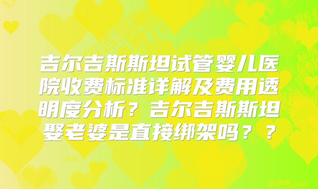吉尔吉斯斯坦试管婴儿医院收费标准详解及费用透明度分析？吉尔吉斯斯坦娶老婆是直接绑架吗？？