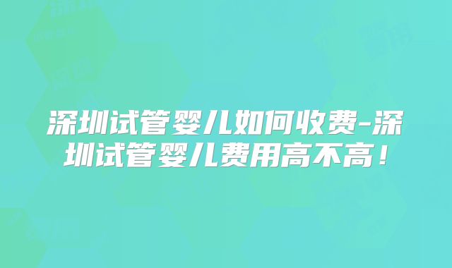 深圳试管婴儿如何收费-深圳试管婴儿费用高不高!