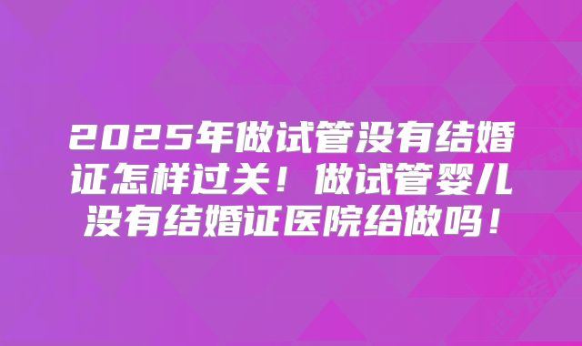 2025年做试管没有结婚证怎样过关!做试管婴儿没有结婚证医院给做吗!