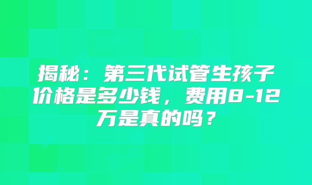 揭秘:第三代试管生孩子价格是多少钱,费用8-12万是真的吗?
