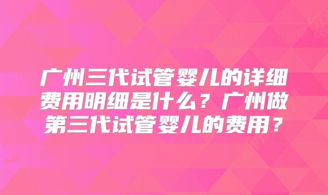 广州三代试管婴儿的详细费用明细是什么？广州做第三代试管婴儿的费用？