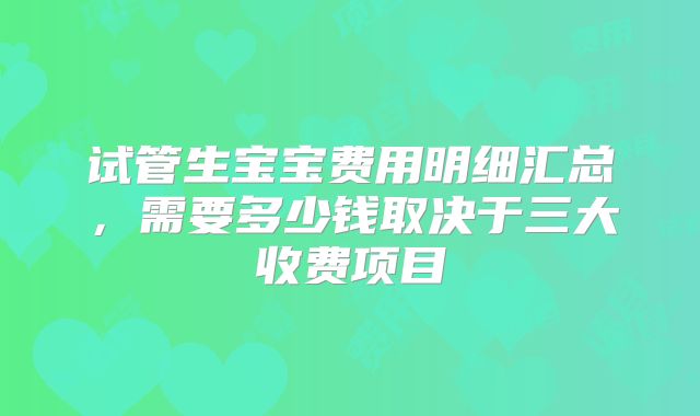 试管生宝宝费用明细汇总,需要多少钱取决于三大收费项目