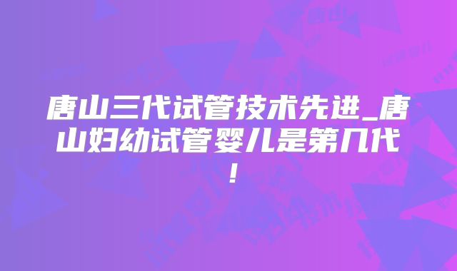 唐山三代试管技术先进_唐山妇幼试管婴儿是第几代!