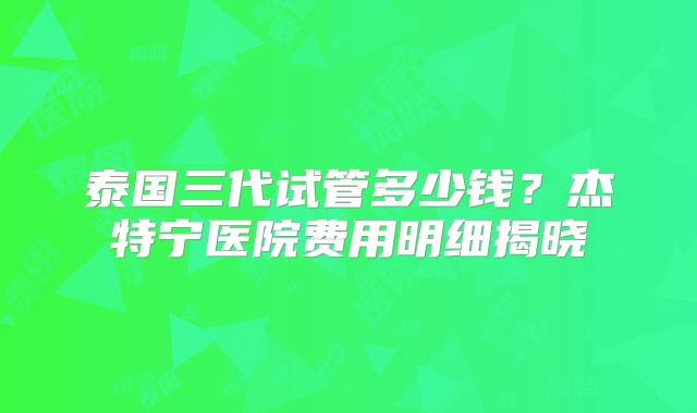 泰国三代试管多少钱?杰特宁医院费用明细揭晓