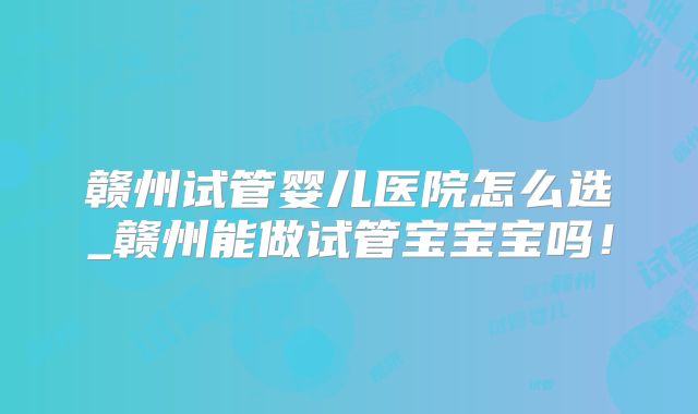 赣州试管婴儿医院怎么选_赣州能做试管宝宝宝吗！