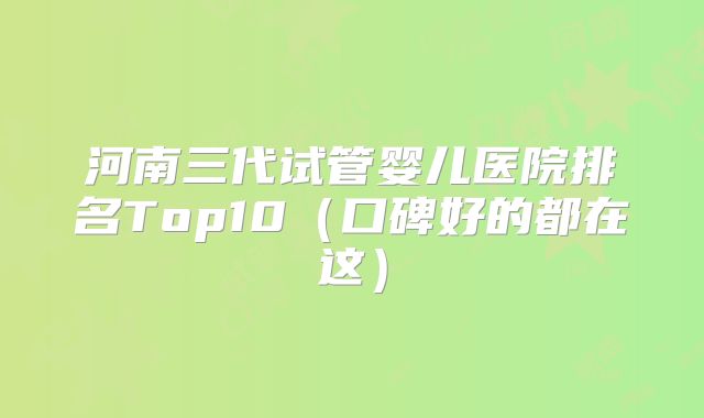 河南三代试管婴儿医院排名Top10(口碑好的都在这)