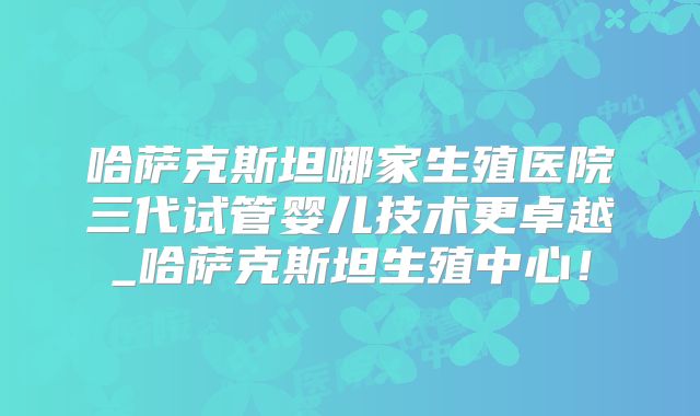 哈萨克斯坦哪家生殖医院三代试管婴儿技术更卓越_哈萨克斯坦生殖中心！