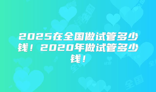 2025在全国做试管多少钱！2020年做试管多少钱！