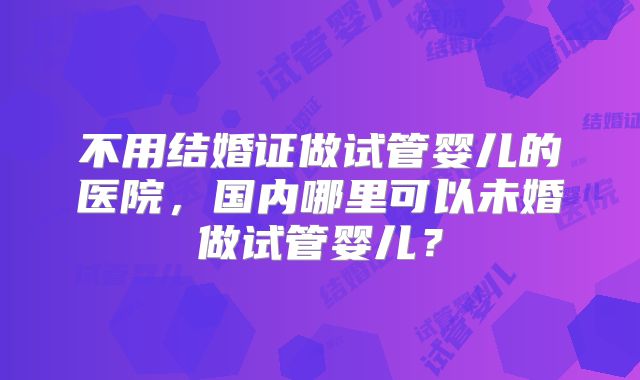 不用结婚证做试管婴儿的医院,国内哪里可以未婚做试管婴儿?