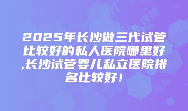2025年长沙做三代试管比较好的私人医院哪里好,长沙试管婴儿私立医院排名比较好!