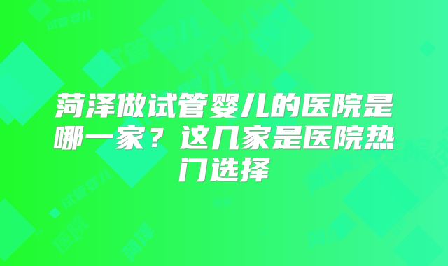 菏泽做试管婴儿的医院是哪一家?这几家是医院热门选择