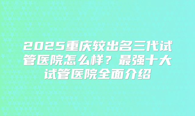 2025重庆较出名三代试管医院怎么样?最强十大试管医院全面介绍