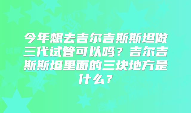今年想去吉尔吉斯斯坦做三代试管可以吗？吉尔吉斯斯坦里面的三块地方是什么？