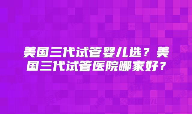 美国三代试管婴儿选？美国三代试管医院哪家好？